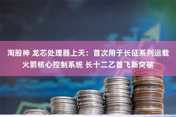 淘股神 龙芯处理器上天：首次用于长征系列运载火箭核心控制系统 长十二乙首飞新突破