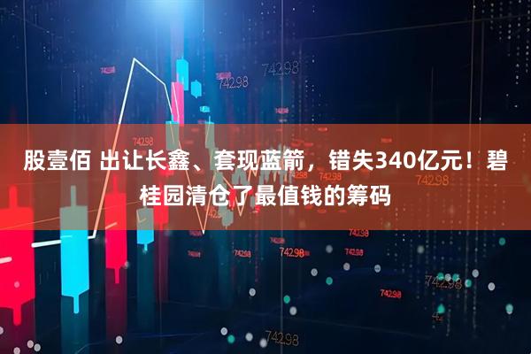 股壹佰 出让长鑫、套现蓝箭，错失340亿元！碧桂园清仓了最值钱的筹码