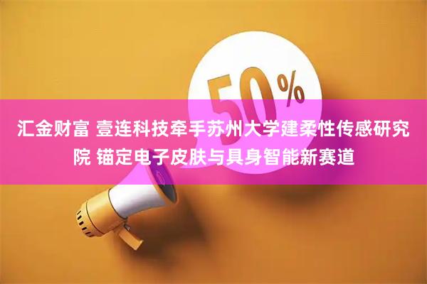 汇金财富 壹连科技牵手苏州大学建柔性传感研究院 锚定电子皮肤与具身智能新赛道