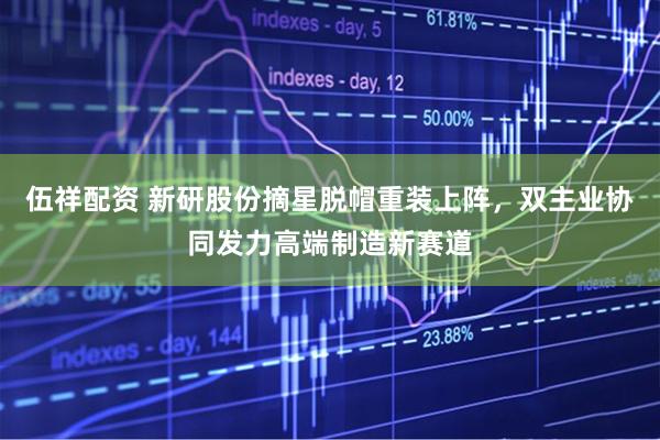 伍祥配资 新研股份摘星脱帽重装上阵，双主业协同发力高端制造新赛道