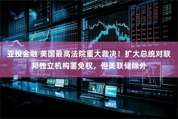 亚投金融 美国最高法院重大裁决！扩大总统对联邦独立机构罢免权，但美联储除外