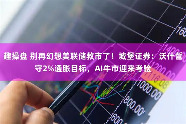 趣操盘 别再幻想美联储救市了！城堡证券：沃什誓守2%通胀目标，AI牛市迎来考验