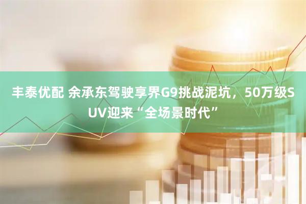 丰泰优配 余承东驾驶享界G9挑战泥坑，50万级SUV迎来“全场景时代”