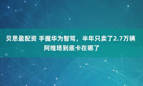 贝思盈配资 手握华为智驾，半年只卖了2.7万辆 阿维塔到底卡在哪了