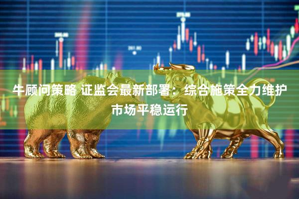 牛顾问策略 证监会最新部署：综合施策全力维护市场平稳运行