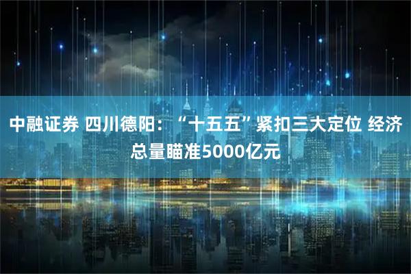 中融证券 四川德阳：“十五五”紧扣三大定位 经济总量瞄准5000亿元