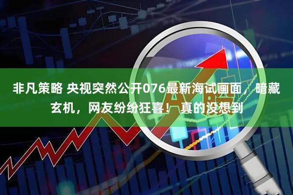 非凡策略 央视突然公开076最新海试画面，暗藏玄机，网友纷纷狂喜！ 真的没想到