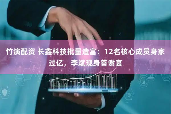 竹演配资 长鑫科技批量造富：12名核心成员身家过亿，李斌现身答谢宴