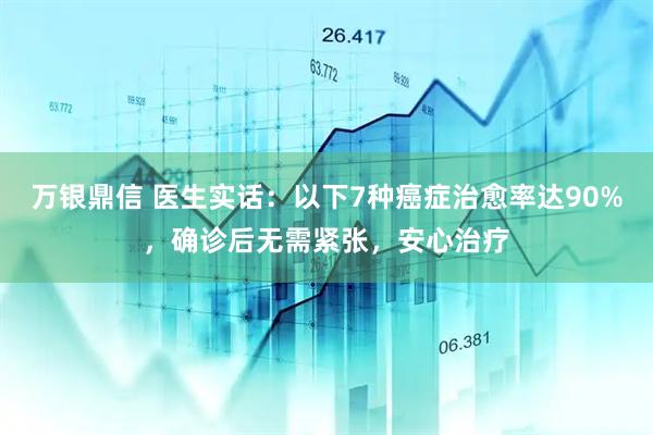 万银鼎信 医生实话：以下7种癌症治愈率达90%，确诊后无需紧张，安心治疗