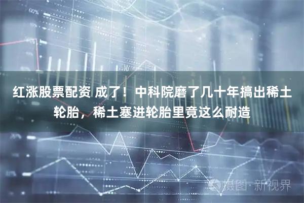 红涨股票配资 成了!中科院磨了几十年搞出稀土轮胎,稀土塞进轮胎里竟这么耐造