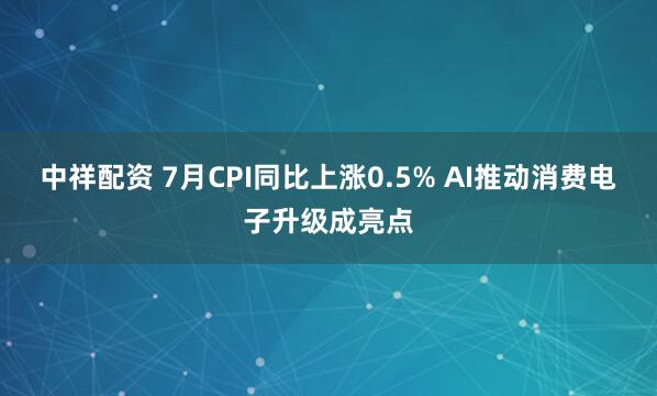 中祥配资 7月CPI同比上涨0.5% AI推动消费电子升级成亮点
